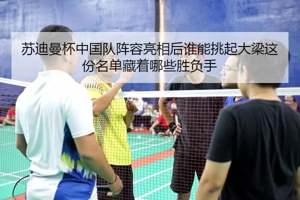 苏迪曼杯中国队阵容亮相后谁能挑起大梁这份名单藏着哪些胜负手